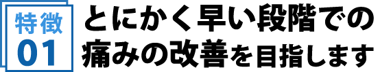 とにかく早い段階での痛みの改善を目指します